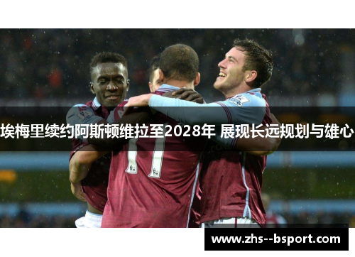 埃梅里续约阿斯顿维拉至2028年 展现长远规划与雄心 埃梅里续约阿斯顿维拉至2028年 展现长远规划与雄心