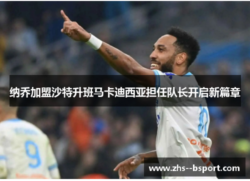 纳乔加盟沙特升班马卡迪西亚担任队长开启新篇章 纳乔加盟沙特升班马卡迪西亚担任队长开启新篇章