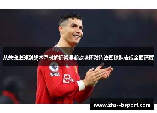 从关键进球到战术牵制解析努涅斯欧联杯对阵法国球队表现全面深度 从关键进球到战术牵制解析努涅斯欧联杯对阵法国球队表现全面深度