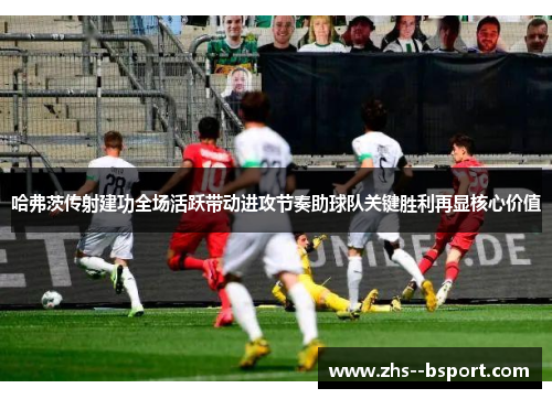 哈弗茨传射建功全场活跃带动进攻节奏助球队关键胜利再显核心价值