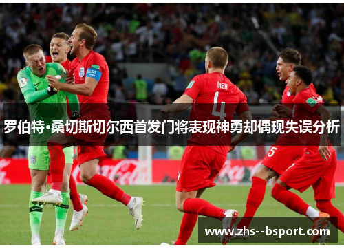 罗伯特·桑切斯切尔西首发门将表现神勇却偶现失误分析