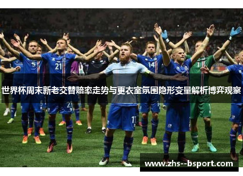 世界杯周末新老交替赔率走势与更衣室氛围隐形变量解析博弈观察