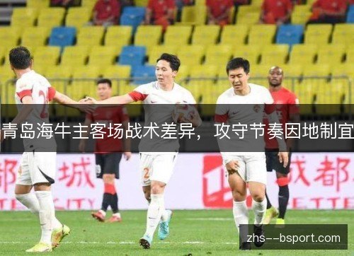 青岛海牛主客场战术差异,攻守节奏因地制宜 青岛海牛主客场战术差异,攻守节奏因地制宜